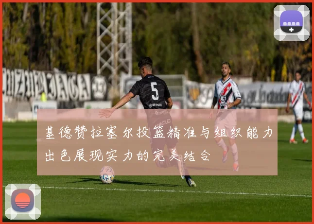 基德赞拉塞尔投篮精准与组织能力出色展现实力的完美结合