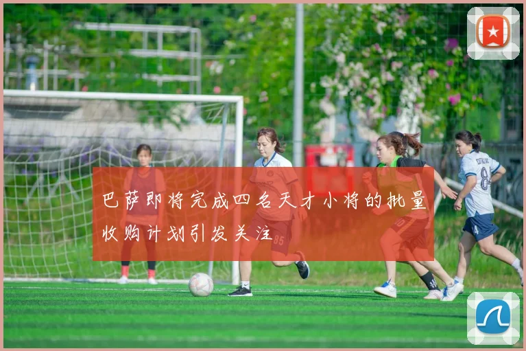 巴萨即将完成四名天才小将的批量收购计划引发关注