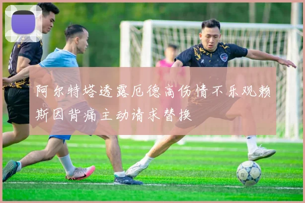 阿尔特塔透露厄德高伤情不乐观赖斯因背痛主动请求替换