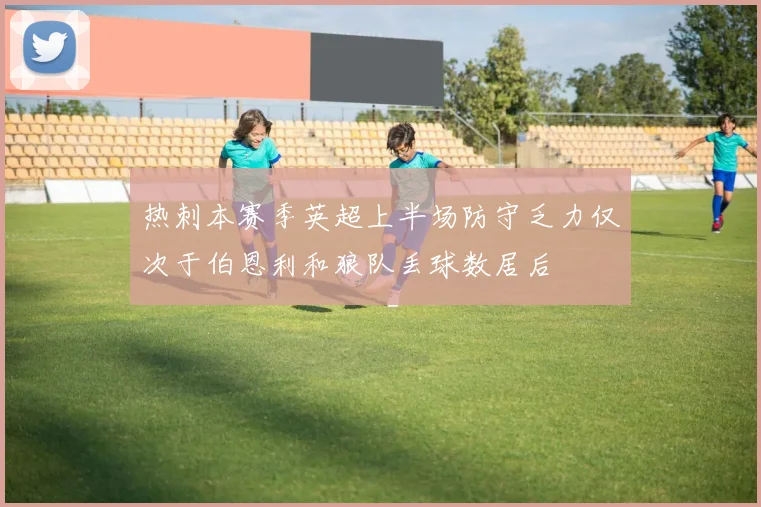 热刺本赛季英超上半场防守乏力仅次于伯恩利和狼队丢球数居后