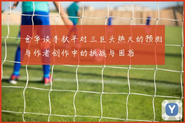 余华谈李秋平对三巨头热火的预测与作者创作中的挑战与困惑