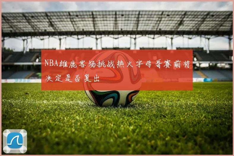 NBA雄鹿客场挑战热火字母哥赛前将决定是否复出