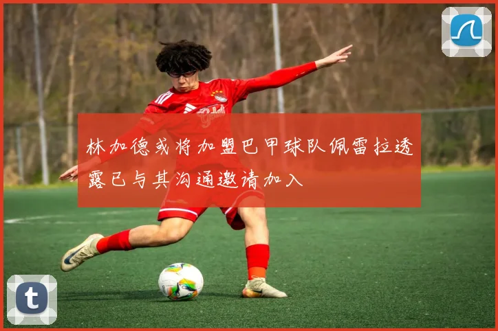 林加德或将加盟巴甲球队佩雷拉透露已与其沟通邀请加入