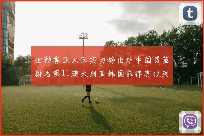 世预赛亚大区实力榜出炉中国男篮排名第11澳大利亚韩国菲律宾位列前三