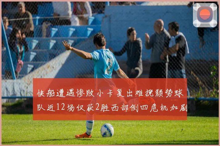 快船遭遇惨败小卡复出难挽颓势球队近12场仅获2胜西部倒四危机加剧