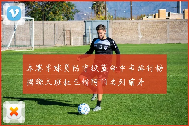 本赛季球员防守投篮命中率排行榜揭晓文班杜兰特阿门名列前茅
