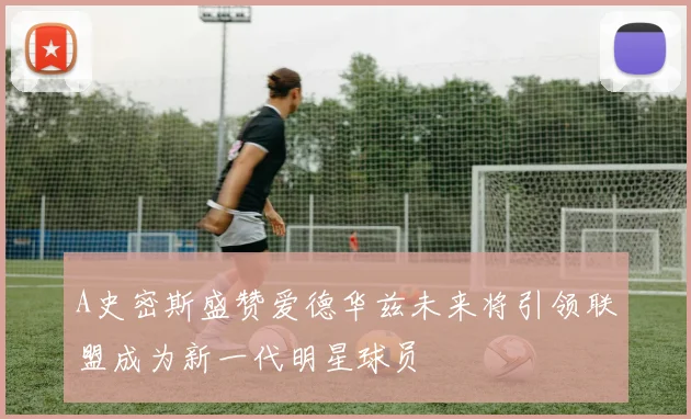 A史密斯盛赞爱德华兹未来将引领联盟成为新一代明星球员