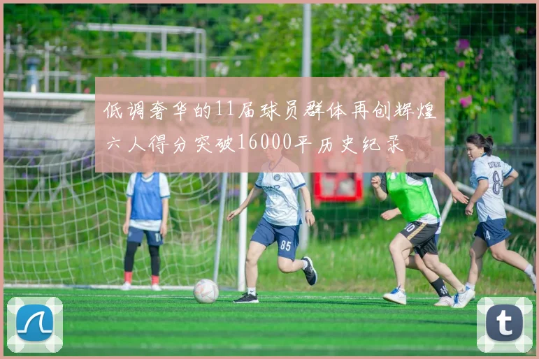 低调奢华的11届球员群体再创辉煌六人得分突破16000平历史纪录