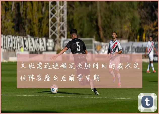 文班需迅速确定决胜时刻的战术定位阵容磨合后前景可期