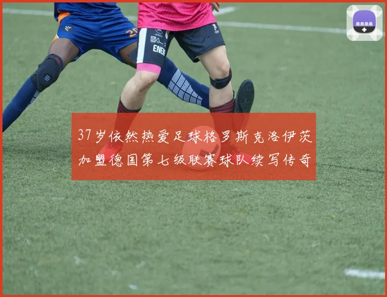 37岁依然热爱足球格罗斯克洛伊茨加盟德国第七级联赛球队续写传奇